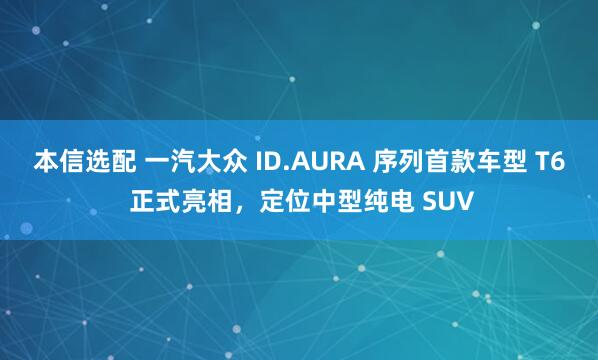 本信选配 一汽大众 ID.AURA 序列首款车型 T6 正式亮相，定位中型纯电 SUV