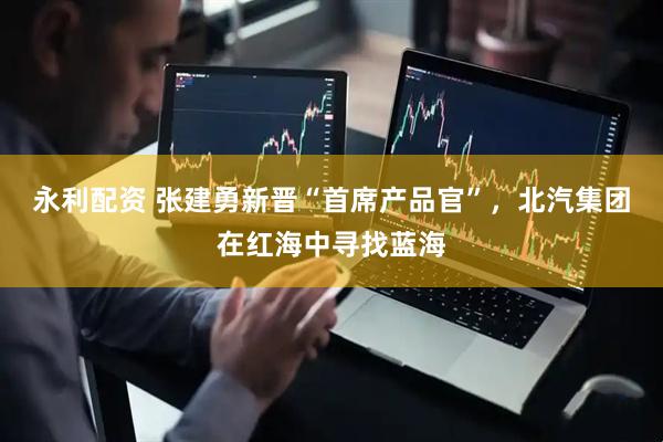 永利配资 张建勇新晋“首席产品官”，北汽集团在红海中寻找蓝海