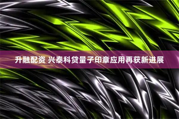 升融配资 兴泰科贷量子印章应用再获新进展