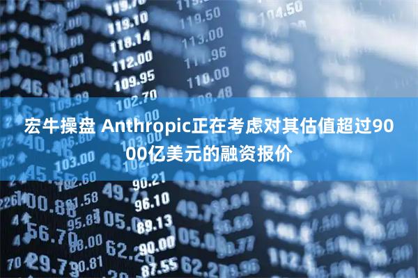 宏牛操盘 Anthropic正在考虑对其估值超过9000亿美元的融资报价