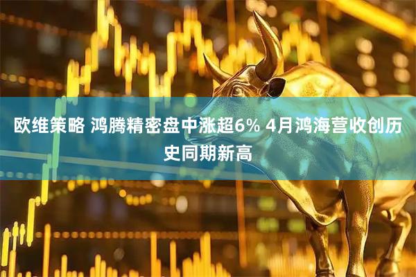 欧维策略 鸿腾精密盘中涨超6% 4月鸿海营收创历史同期新高