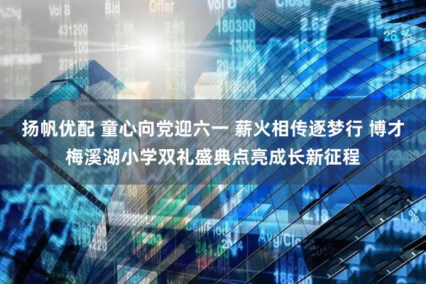 扬帆优配 童心向党迎六一 薪火相传逐梦行 博才梅溪湖小学双礼盛典点亮成长新征程