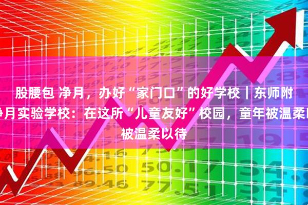 股腰包 净月，办好“家门口”的好学校｜东师附小净月实验学校：在这所“儿童友好”校园，童年被温柔以待